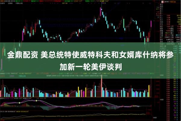 金鼎配资 美总统特使威特科夫和女婿库什纳将参加新一轮美伊谈判