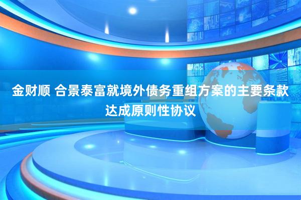 金财顺 合景泰富就境外债务重组方案的主要条款达成原则性协议