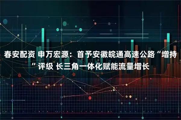 春安配资 申万宏源：首予安徽皖通高速公路“增持”评级 长三角一体化赋能流量增长