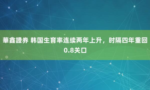 華鑫證券 韩国生育率连续两年上升，时隔四年重回0.8关口