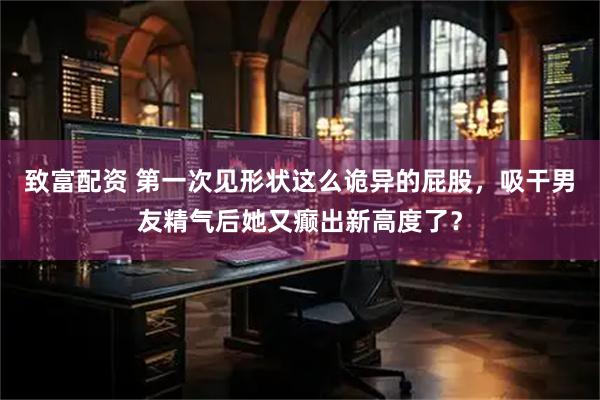 致富配资 第一次见形状这么诡异的屁股，吸干男友精气后她又癫出新高度了？