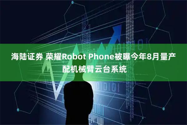 海陆证券 荣耀Robot Phone被曝今年8月量产 配机械臂云台系统