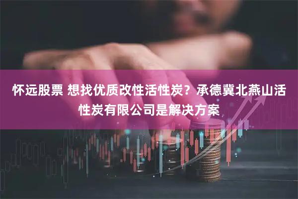 怀远股票 想找优质改性活性炭？承德冀北燕山活性炭有限公司是解决方案