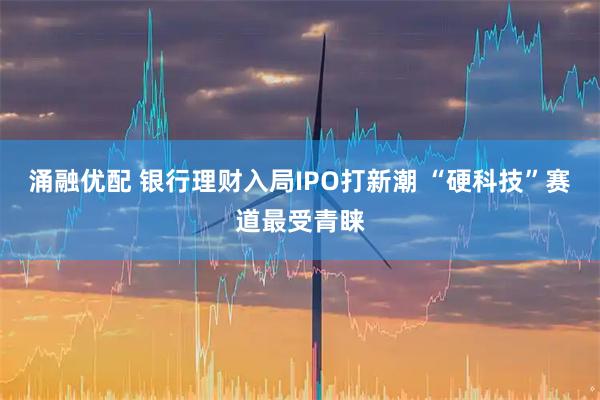 涌融优配 银行理财入局IPO打新潮 “硬科技”赛道最受青睐