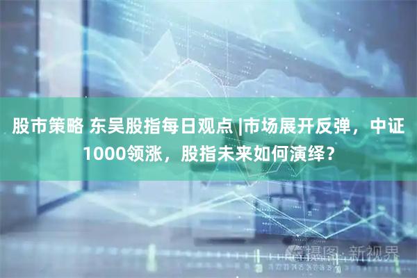 股市策略 东吴股指每日观点 |市场展开反弹，中证1000领涨，股指未来如何演绎？