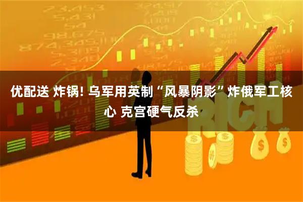 优配送 炸锅! 乌军用英制“风暴阴影”炸俄军工核心 克宫硬气反杀