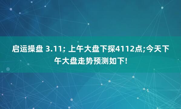 启运操盘 3.11: 上午大盘下探4112点;今天下午大盘走势预测如下!