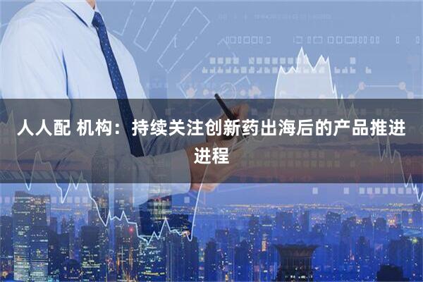 人人配 机构：持续关注创新药出海后的产品推进进程