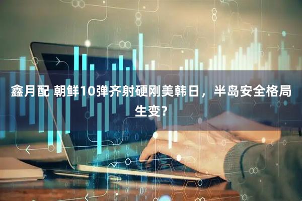 鑫月配 朝鲜10弹齐射硬刚美韩日，半岛安全格局生变？