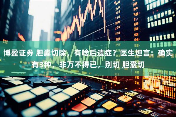 博盈证券 胆囊切除，有啥后遗症？医生坦言：确实有3种，非万不得已，别切 胆囊切