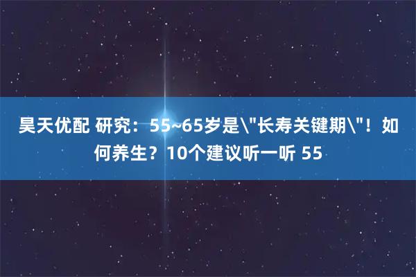 昊天优配 研究：55~65岁是＂长寿关键期＂！如何养生？10个建议听一听 55