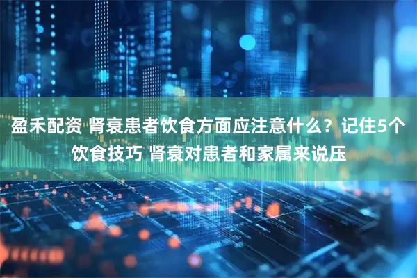盈禾配资 肾衰患者饮食方面应注意什么？记住5个饮食技巧 肾衰对患者和家属来说压
