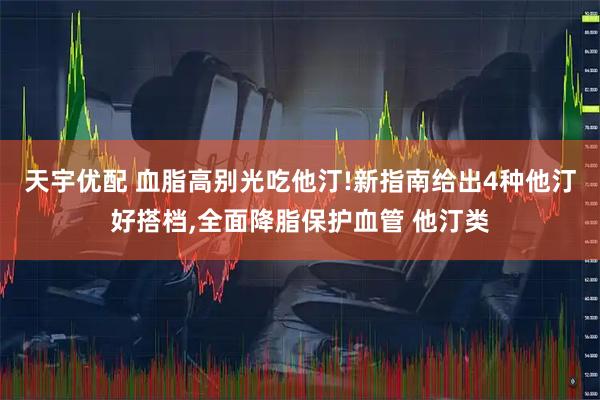 天宇优配 血脂高别光吃他汀!新指南给出4种他汀好搭档,全面降脂保护血管 他汀类