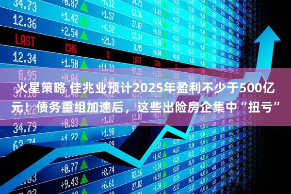 火星策略 佳兆业预计2025年盈利不少于500亿元！债务重组加速后，这些出险房企集中“扭亏”