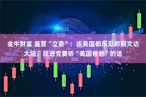 金牛财富 蓝营“立委”：连美国都乐见郑丽文访大陆，民进党要听“美国爸爸”的话