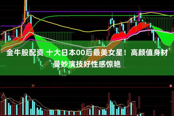 金牛股配资 十大日本00后最美女星！高颜值身材曼妙演技好性感惊艳