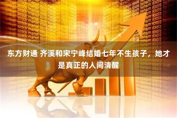 东方财通 齐溪和宋宁峰结婚七年不生孩子，她才是真正的人间清醒