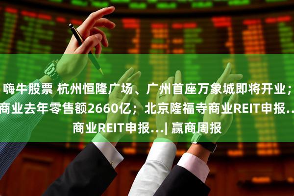 嗨牛股票 杭州恒隆广场、广州首座万象城即将开业；135座万象商业去年零售额2660亿；北京隆福寺商业REIT申报…| 赢商周报