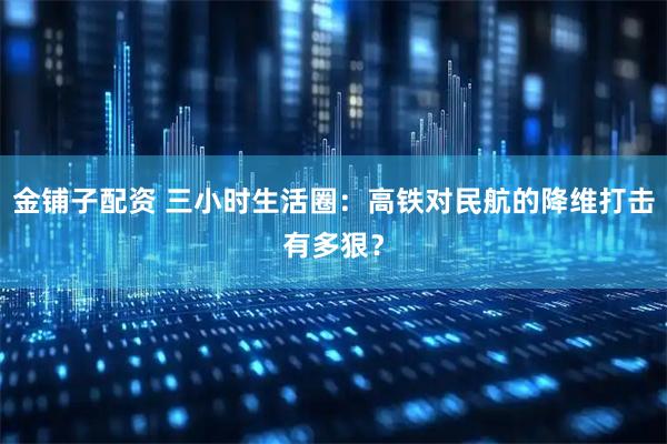 金铺子配资 三小时生活圈：高铁对民航的降维打击有多狠？