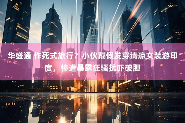华盛通 作死式旅行？小伙戴假发穿清凉女装游印度，惨遭暴露狂骚扰吓破胆