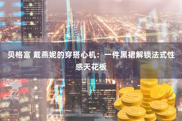 贝格富 戴燕妮的穿搭心机：一件黑裙解锁法式性感天花板
