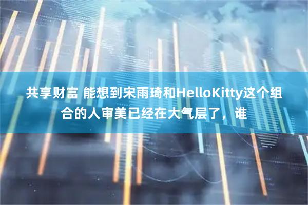 共享财富 能想到宋雨琦和HelloKitty这个组合的人审美已经在大气层了，谁