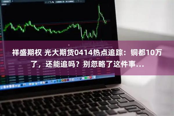祥盛期权 光大期货0414热点追踪：铜都10万了，还能追吗？别忽略了这件事…
