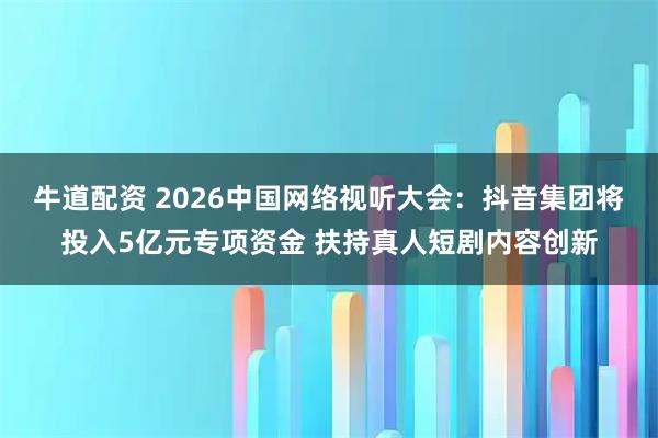 牛道配资 2026中国网络视听大会：抖音集团将投入5亿元专项资金 扶持真人短剧内容创新