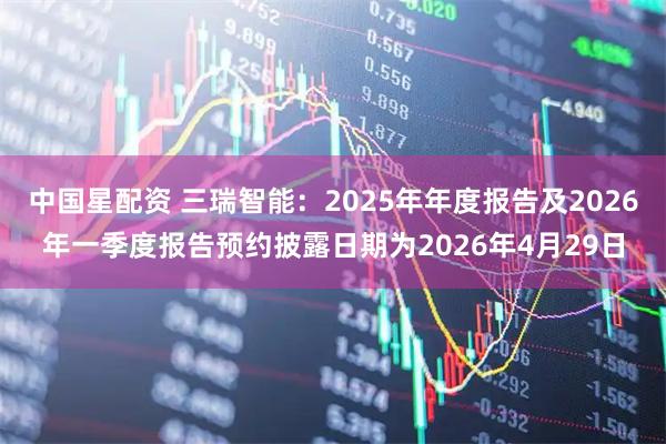 中国星配资 三瑞智能：2025年年度报告及2026年一季度报告预约披露日期为2026年4月29日