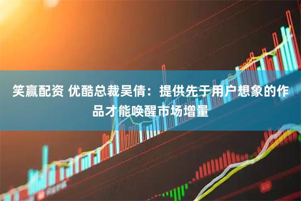 笑赢配资 优酷总裁吴倩：提供先于用户想象的作品才能唤醒市场增量