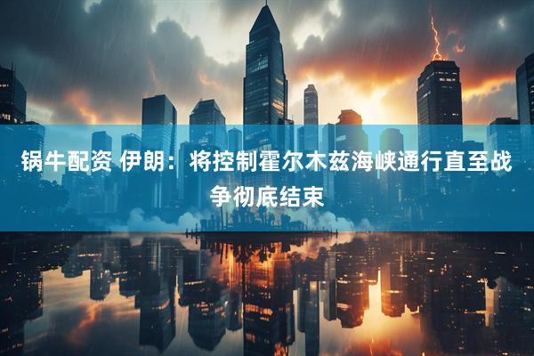 锅牛配资 伊朗：将控制霍尔木兹海峡通行直至战争彻底结束
