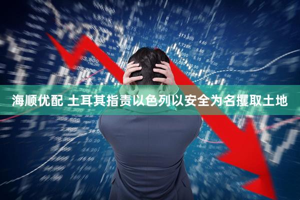 海顺优配 土耳其指责以色列以安全为名攫取土地