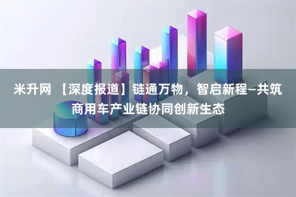 米升网 【深度报道】链通万物,智启新程—共筑商用车产业链协同创新生态