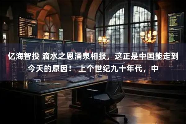 亿海智投 滴水之恩涌泉相报，这正是中国能走到今天的原因！ 上个世纪九十年代，中