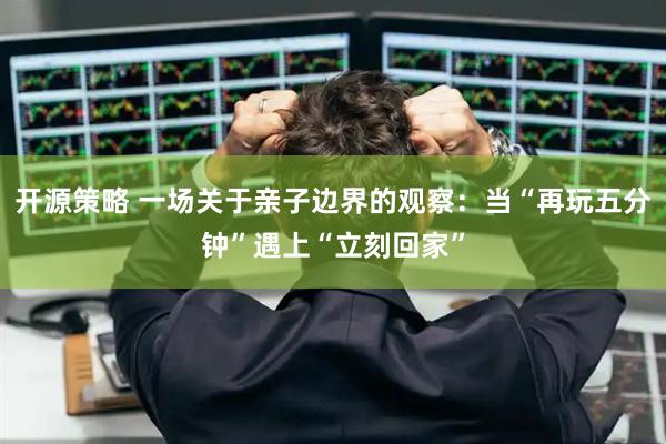 开源策略 一场关于亲子边界的观察：当“再玩五分钟”遇上“立刻回家”