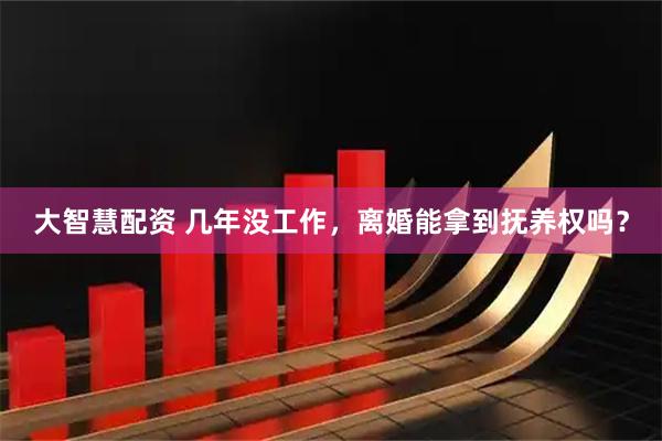 大智慧配资 几年没工作，离婚能拿到抚养权吗？