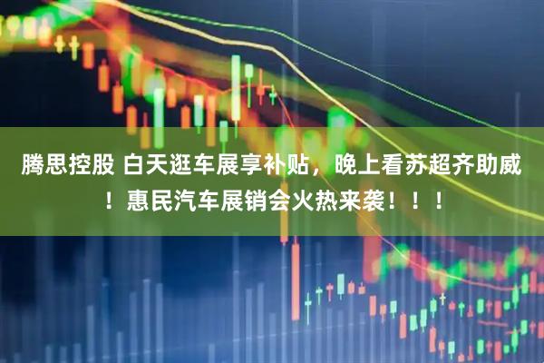 腾思控股 白天逛车展享补贴，晚上看苏超齐助威！惠民汽车展销会火热来袭！！！