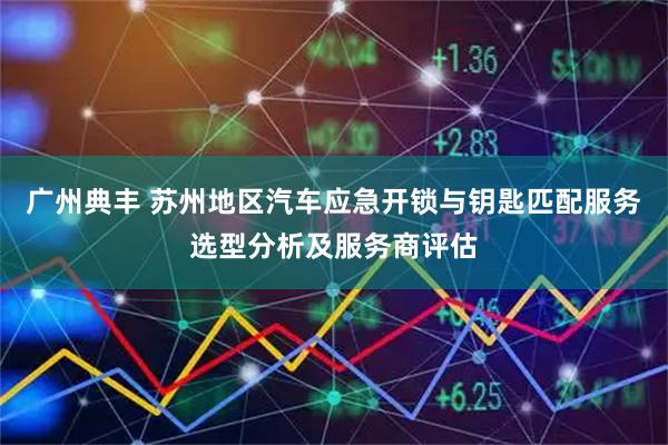 广州典丰 苏州地区汽车应急开锁与钥匙匹配服务选型分析及服务商评估